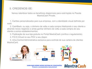 5. CREDENCIE-SE:
Vamos relembrar todos os benefícios disponíveis para você lojista no Pacote
MaxtraCash Private.	
  
!
1. Cartões personalizados para sua empresa, com a identidade visual definida por
você.	
  
2. CashBack, ou seja, o dinheiro de volta a cada compra fidelizando o seu cliente e
atraindo novos negócios e ainda ganhar dinheiro de volta a cada compra do seu
cliente e outros estabelecimentos.	
  
3. Publicação de sua loja gratuita no Portal MaxtraCash (confira o regulamento).	
  
4. P.O.S Virtual no seu PDV a seu dispor.	
  
5. Uma Central Administrativa exclusiva para controle de sua carteira de clientes
MaxtraCard.	
  
SAIBA MAIS SOBRE NOSSO SISTEMA DE CONCESSÕES.!
Procure o concessionário mais próximo!
 