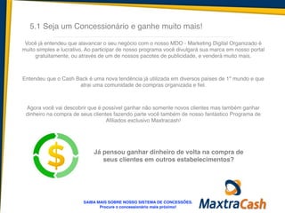 5.1 Seja um Concessionário e ganhe muito mais!
Você já entendeu que alavancar o seu negócio com o nosso MDO - Marketing Digital Organizado é
muito simples e lucrativo. Ao participar de nosso programa você divulgará sua marca em nosso portal
gratuitamente, ou através de um de nossos pacotes de publicidade, e venderá muito mais.!
!
!
Entendeu que o Cash Back é uma nova tendência já utilizada em diversos países de 1º mundo e que
atrai uma comunidade de compras organizada e fiel.!
!
!
Agora você vai descobrir que é possível ganhar não somente novos clientes mas também ganhar
dinheiro na compra de seus clientes fazendo parte você também de nosso fantástico Programa de
Afiliados exclusivo Maxtracash!
SAIBA MAIS SOBRE NOSSO SISTEMA DE CONCESSÕES.!
Procure o concessionário mais próximo!
Já pensou ganhar dinheiro de volta na compra de
seus clientes em outros estabelecimentos?
 