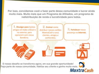 O nosso desafio se transforma agora, em sua grande oportunidade!
1. Divulgar	
  para	
  lojistas	
  
amigos	
  em	
  todo	
  o	
  Brasil	
  e	
  
no	
  exterior,	
  para	
  
operarem	
  com	
  nossa	
  
Bandeira;
2. Ensinar	
  como	
  
distribuir	
  nossos	
  cartões	
  
MaxtraCash	
  a	
  seus	
  
clientes,	
  amigos	
  e	
  
conhecidos;
3. Fortalecer	
  nossa	
  
presença	
  na	
  internet;	
  
Por isso, convidamos você a fazer parte dessa comunidade e lucrar ainda
muito mais. Muito mais que um Programa de Afiliados, um programa de
redistribuição de renda e lucratividade para todos.
Faça parte de nossa comunidade, fidelize seu cliente e ganhe muito mais.
 