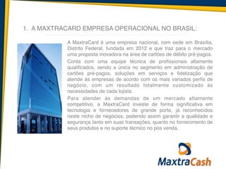 1. A MAXTRACARD EMPRESA OPERACIONAL NO BRASIL:
A MaxtraCard é uma empresa nacional, com sede em Brasília,
Distrito Federal, fundada em 2012 e que traz para o mercado
uma proposta inovadora na área de cartões de débito pré-pagos.	
  
Conta com uma equipe técnica de profissionais altamente
qualificados, sendo a única no segmento em administração de
cartões pré-pagos, soluções em serviços e fidelização que
atende às empresas de acordo com os mais variados perfis de
negócio, com um resultado totalmente customizado às
necessidades de cada lojista.	
  
Para atender às demandas de um mercado altamente
competitivo, a MaxtraCard investe de forma significativa em
tecnologia e fornecedores de grande porte, já reconhecidos
neste nicho de negócios, podendo assim garantir a qualidade e
segurança tanto em suas transações, quanto no fornecimento de
seus produtos e no suporte técnico no pós venda.
 