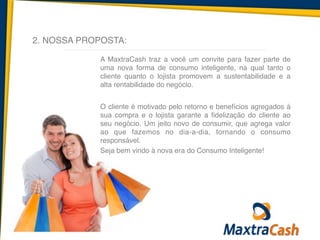 2. NOSSA PROPOSTA:
A MaxtraCash traz a você um convite para fazer parte de
uma nova forma de consumo inteligente, na qual tanto o
cliente quanto o lojista promovem a sustentabilidade e a
alta rentabilidade do negócio.	
  
!
O cliente é motivado pelo retorno e benefícios agregados à
sua compra e o lojista garante a fidelização do cliente ao
seu negócio. Um jeito novo de consumir, que agrega valor
ao que fazemos no dia-a-dia, tornando o consumo
responsável.	
  
Seja bem vindo à nova era do Consumo Inteligente!
 