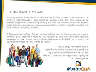 4. MAXTRACASH PRIVATE:
Um programa de fidelidade só conquista a sua eficácia quando o cliente é capaz de
sentir-se recompensado e beneficiado de alguma forma. Por isso, empresas de
diversos segmentos criaram programas que focam nas diversas formas de fornecer
esses benefícios aos clientes: descontos cumulativos, pontos, produtos, serviços e, o
mais recente, dinheiro (CashBack).	
  
!
O Programa MaxtraCash Private, da MaxtraCard, uniu as ferramentas que você já
conhece, para trabalhar a favor do seu negócio. É uma ideia inovadora, que alia
tecnologia e baixo custo, para o desenvolvimento sustentável do consumo e o
aumento de vendas no PDV (Ponto de Venda).
Veja a seguir os benefícios e
especificações de cada um dos produtos
que compõem o Pacote MaxtraCash
Private e quais as vantagens que agregam
ao seu negócio.
 