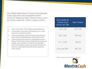 *	
  Não	
  incluso	
  valor	
  do	
  frete	
  e	
  impostos.
!
✓ Cota mínima de 100 cartões personalizados;	
  
✓ É permitido o formato co-branding (2 ou mais
marcas no mesmo cartão);	
  
✓ A personalização deverá atender aos critérios
previamente estabelecidos pela MaxtraCard;	
  
✓ A MaxtraCard fornecerá ao estabelecimento o
Manual Orientativo para confecção do layout do
cartão, que auxiliará o mesmo na produção,
com informações quanto ao tamanho e tipo do
arquivo, localização dos elementos gráficos,
entre outros.	
  
!
Os cartões MaxtraCash Private Personalizados
serão adquiridos pelo estabelecimentos
conforme tabela (ao lado). Quanto maior a cota
de cartões adquirida, menor o preço unitário.! Quantidade de
Cartões (Lote
mínimo de 100)
Valor Unitário
100 a 200 R$ 10,00
201 a 500 R$ 9,00
501 a 2000 R$8,00
acima de 2001 R$ 7,50
 