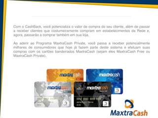 Com o CashBack, você potencializa o valor de compra do seu cliente, além de passar
a receber clientes que costumeiramente compram em estabelecimentos da Rede e,
agora, passarão a comprar também em sua loja.!
!
Ao aderir ao Programa MaxtraCash Private, você passa a receber potencialmente
milhares de consumidores que hoje já fazem parte deste sistema e efetuam suas
compras com os cartões bandeirados MaxtraCash (sejam eles MaxtraCash Free ou
MaxtraCash Private).
 