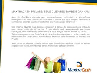 MAXTRACASH PRIVATE: SEUS CLIENTES TAMBÉM GANHAM
Além do CashBack ofertado pelo estabelecimento credenciado, a MaxtraCash
recompensa os seus clientes por indicarem o cartão aos seus amigos, familiares e
conhecidos, atraindo assim novos clientes e novos negócios para você.	
  
!
Isso mesmo. Quanto mais pessoas utilizarem o cartão do estabelecimento indicado
pelo cliente, mais ele irá ganhar. O seu cliente será recompensado por essas
indicações, bem como sobre o consumo que seus amigos fizerem através do cartão. 	
  
Todos esses ganhos com CashBack e indicações de amigos para o cartão poderão ser
monitorados em uma Central Administrativa exclusiva para os clientes do MaxtraCash
Private.  	
  
!
Além disso, os clientes poderão utilizar essa Central para realizar críticas ou enviar
sugestões ao lojista, contribuindo para a melhoria do estabelecimento.	
  
!
 