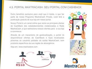 4.3. PORTAL MAXTRACASH: SEU PORTAL COM CASHBACK
Outro benefício exclusivo para você que é lojista, e que faz
parte de nosso Programa MaxtraCash Private, você terá a
publicação gratuita de sua loja em nosso portal.	
  
Nosso Portal é um canal online que reúne as principais ofertas
de CashBack dos estabelecimentos credenciados à Rede
MaxtraCash, e que redireciona nossos clientes para a sua loja
e-commerce.	
  
Através de um mecanismo de geolocalização, o portal irá
disponibilizar ofertas de CashBack e lojas localizadas
próximas ao (usuário) portador do cartão MaxtraCash, com
produtos específicos da sua região de abrangência.!
Veja em: www.maxtrastore.com	
  
!
!
	
  
 