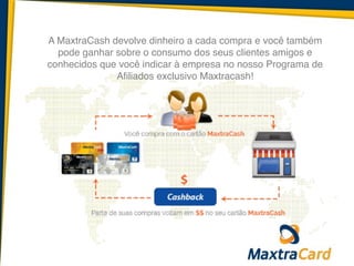 A MaxtraCash devolve dinheiro a cada compra e você também
pode ganhar sobre o consumo dos seus clientes amigos e
conhecidos que você indicar à empresa no nosso Programa de
Afiliados exclusivo Maxtracash!
 
