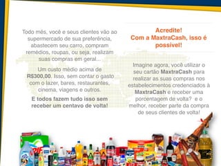 Todo mês, você e seus clientes vão ao
supermercado de sua preferência,
abastecem seu carro, compram
remédios, roupas, ou seja, realizam
suas compras em geral...	
   	
  
Um custo médio acima de !
R$300,00. Isso, sem contar o gasto
com o lazer, bares, restaurantes,
cinema, viagens e outros. 	
  !
E todos fazem tudo isso sem
receber um centavo de volta!	
  !
 	
  
Acredite! 	
  
Com a MaxtraCash, isso é
possível! !
 
Imagine agora, você utilizar o
seu cartão MaxtraCash para
realizar as suas compras nos
estabelecimentos credenciados à
MaxtraCash e receber uma
porcentagem de volta? e o
melhor, receber parte da compra
de seus clientes de volta!
 