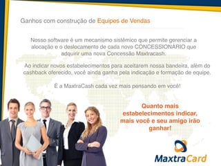 Ganhos com construção de Equipes de Vendas
Ao indicar novos estabelecimentos para aceitarem nossa bandeira, além do
cashback oferecido, você ainda ganha pela indicação e formação de equipe.!
!
É a MaxtraCash cada vez mais pensando em você!
Nosso software é um mecanismo sistêmico que permite gerenciar a
alocação e o deslocamento de cada novo CONCESSIONÁRIO que
adquirir uma nova Concessão Maxtracash.
Quanto mais
estabelecimentos indicar,
mais você e seu amigo irão
ganhar!
 