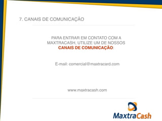 7. CANAIS DE COMUNICAÇÃO
PARA ENTRAR EM CONTATO COM A
MAXTRACASH, UTILIZE UM DE NOSSOS
CANAIS DE COMUNICAÇÃO:
E-mail: comercial@maxtracard.com
www.maxtracash.com
 