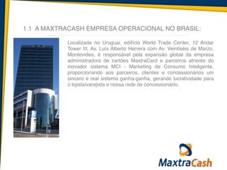 1.1 A MAXTRACASH EMPRESA OPERACIONAL NO BRASIL:
Localizada no Uruguai, edifício World Trade Center, 12 Andar
Tower III, Av. Luís Alberto Herrera com Av. Veintiséis de Marzo,
Montevideo, é responsável pela expansão global da empresa
administradora de cartões MaxtraCard e parceiros através do
inovador sistema MCI - Marketing de Consumo Inteligente,
proporcionando aos parceiros, clientes e concessionários um
sincero e real sistema ganha-ganha, gerando lucratividade para
o lojista/varejista e nossa rede de concessionário.
 