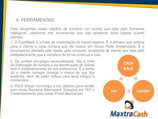 3. FERRAMENTAS:
Para atingirmos nosso objetivo de construir um mundo que opte pelo Consumo
Inteligente, utilizamos três ferramentas que irão beneficiar tanto lojistas quanto
clientes:	
  
1. O CashBack: é a base de sustentação do nosso negócio. É o dinheiro que retorna
para o cliente a cada compra que ele realiza em nossa Rede Credenciada. É a
recompensa ofertada pelo lojista, pelo consumo consciente do cliente que opta pelo
estabelecimento que o beneficia de forma continua e real.	
  
2. Os cartões pré-pagos personalizados: são o meio
de fidelização da compra e da identificação do cliente
com o estabelecimento de sua preferencia. É a forma
de o cliente carregar consigo a marca de sua loja
preferida, além de poder indicar para seus amigos e
conhecidos.	
  
3. P.O.S Virtual: tecnologia a seu alcance para vender
com nossa Bandeira Maxtracard. Soluções em TEF e
Credenciamento pelo nosso Portal Maxtracash.	
  
!
CASH	
  
BACK
CARTÕES	
  PDV
 