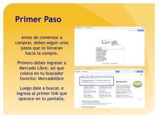 Primer Paso
Antes de comenzar a
comprar, debes seguir unos
pasos que te llevaran
hacía la compra.
Primero debes ingresar a
Mercado Libre, así que
coloca en tu buscador
favorito: Mercadolibre
Luego dale a buscar, e
ingresa al primer link que
aparece en tu pantalla.
 
