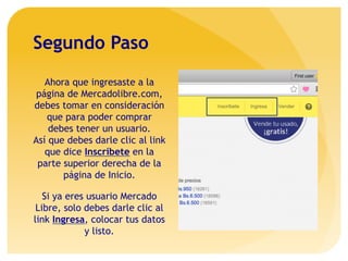 Segundo Paso
Ahora que ingresaste a la
página de Mercadolibre.com,
debes tomar en consideración
que para poder comprar
debes tener un usuario.
Así que debes darle clic al link
que dice Inscríbete en la
parte superior derecha de la
página de Inicio.
Si ya eres usuario Mercado
Libre, solo debes darle clic al
link Ingresa, colocar tus datos
y listo.
 