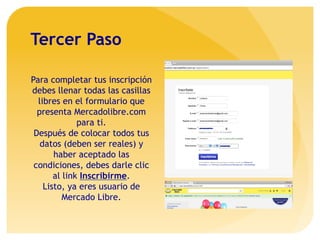 Tercer Paso
Para completar tus inscripción
debes llenar todas las casillas
libres en el formulario que
presenta Mercadolibre.com
para ti.
Después de colocar todos tus
datos (deben ser reales) y
haber aceptado las
condiciones, debes darle clic
al link Inscribirme.
Listo, ya eres usuario de
Mercado Libre.
 