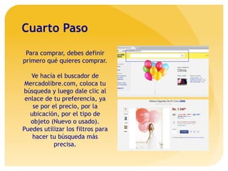 Cuarto Paso
Para comprar, debes definir
primero qué quieres comprar.
Ve hacía el buscador de
Mercadolibre.com, coloca tu
búsqueda y luego dale clic al
enlace de tu preferencia, ya
se por el precio, por la
ubicación, por el tipo de
objeto (Nuevo o usado).
Puedes utilizar los filtros para
hacer tu búsqueda más
precisa.
 