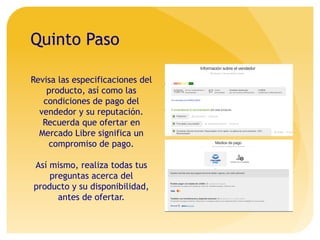 Quinto Paso
Revisa las especificaciones del
producto, así como las
condiciones de pago del
vendedor y su reputación.
Recuerda que ofertar en
Mercado Libre significa un
compromiso de pago.
Así mismo, realiza todas tus
preguntas acerca del
producto y su disponibilidad,
antes de ofertar.
 