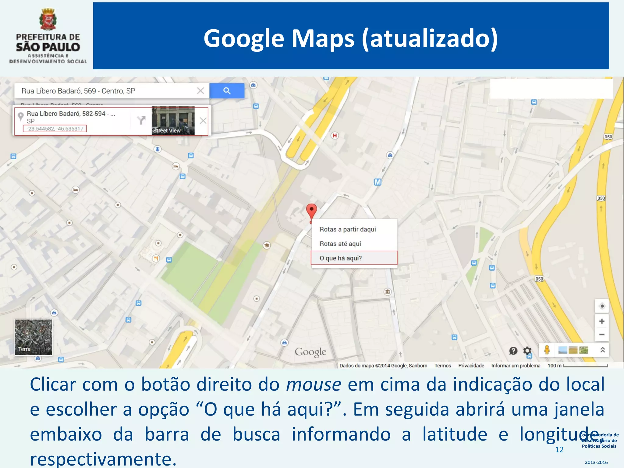 Coordenadoria de
Observatório de
Políticas Sociais
2013-2016
Coordenadoria de
Observatório de
Políticas Sociais
2013-2016
Clicar com o botão direito do mouse em cima da indicação do local
e escolher a opção “O que há aqui?”. Em seguida abrirá uma janela
embaixo da barra de busca informando a latitude e longitude,
respectivamente.
Google Maps (atualizado)
12
 