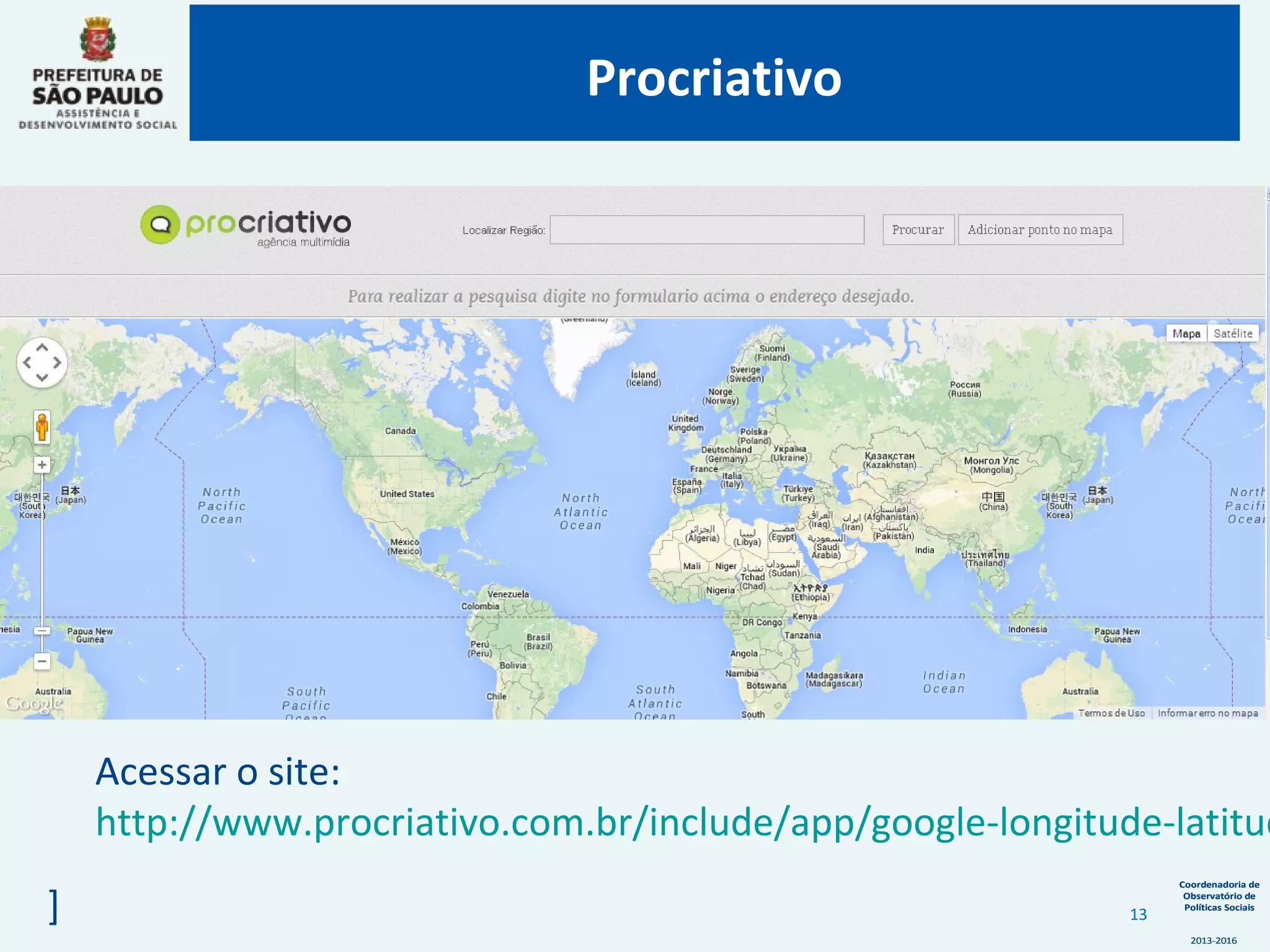 Coordenadoria de
Observatório de
Políticas Sociais
2013-2016
Coordenadoria de
Observatório de
Políticas Sociais
2013-2016
Acessar o site:
http://www.procriativo.com.br/include/app/google-longitude-latitud
]
Procriativo
13
 