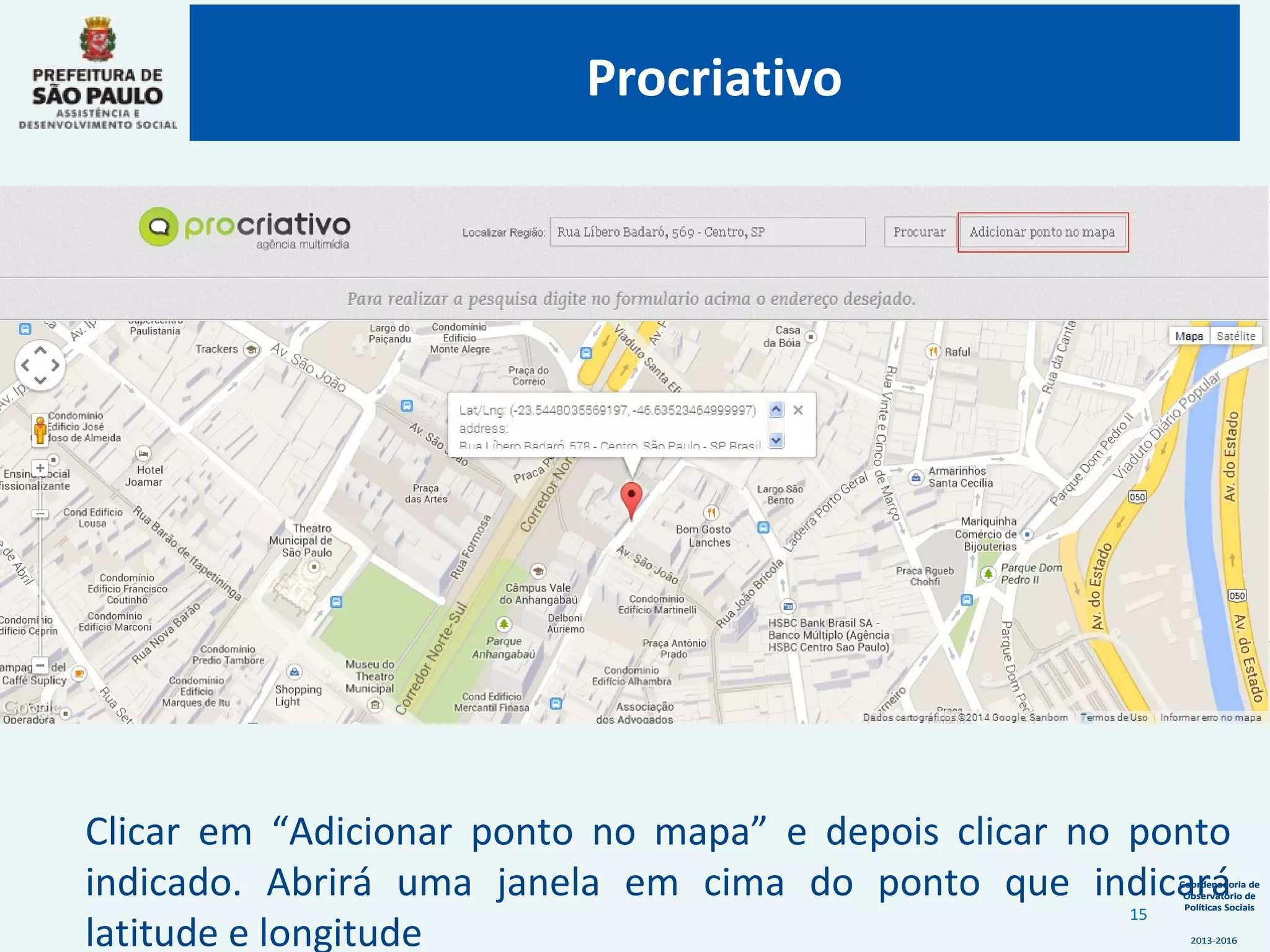 Coordenadoria de
Observatório de
Políticas Sociais
2013-2016
Coordenadoria de
Observatório de
Políticas Sociais
2013-2016
Clicar em “Adicionar ponto no mapa” e depois clicar no ponto
indicado. Abrirá uma janela em cima do ponto que indicará
latitude e longitude
Procriativo
15
 
