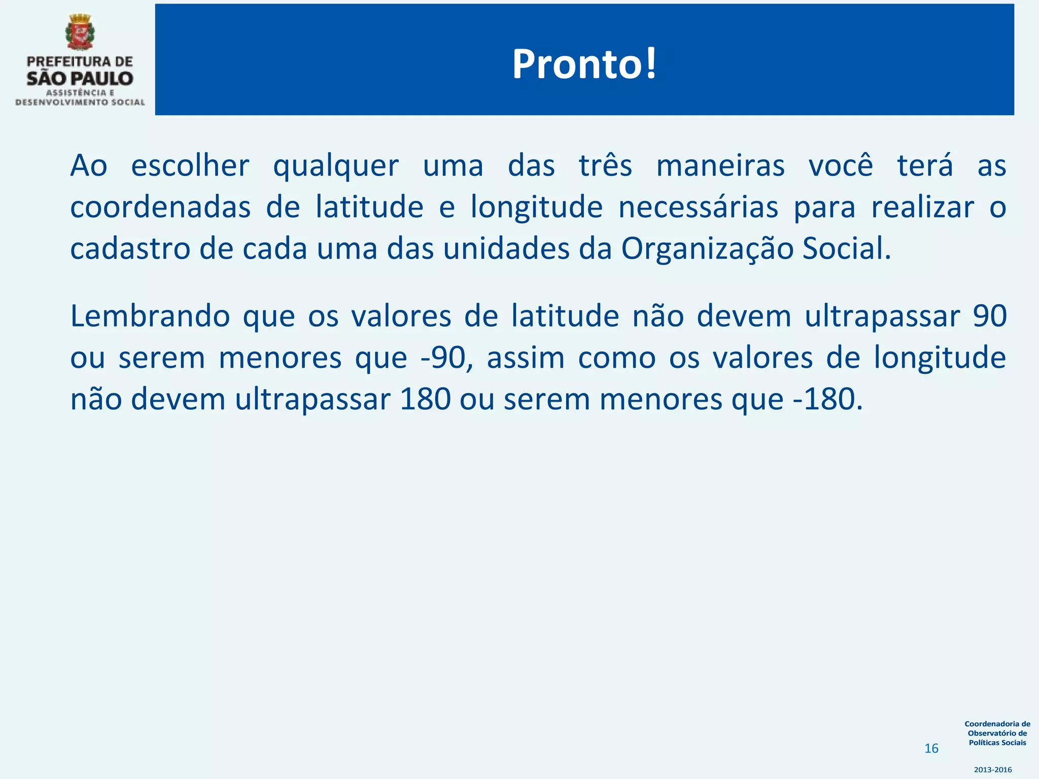 Coordenadoria de
Observatório de
Políticas Sociais
2013-2016
Coordenadoria de
Observatório de
Políticas Sociais
2013-2016
Ao escolher qualquer uma das três maneiras você terá as
coordenadas de latitude e longitude necessárias para realizar o
cadastro de cada uma das unidades da Organização Social.
Lembrando que os valores de latitude não devem ultrapassar 90
ou serem menores que -90, assim como os valores de longitude
não devem ultrapassar 180 ou serem menores que -180.
Pronto!
16
 