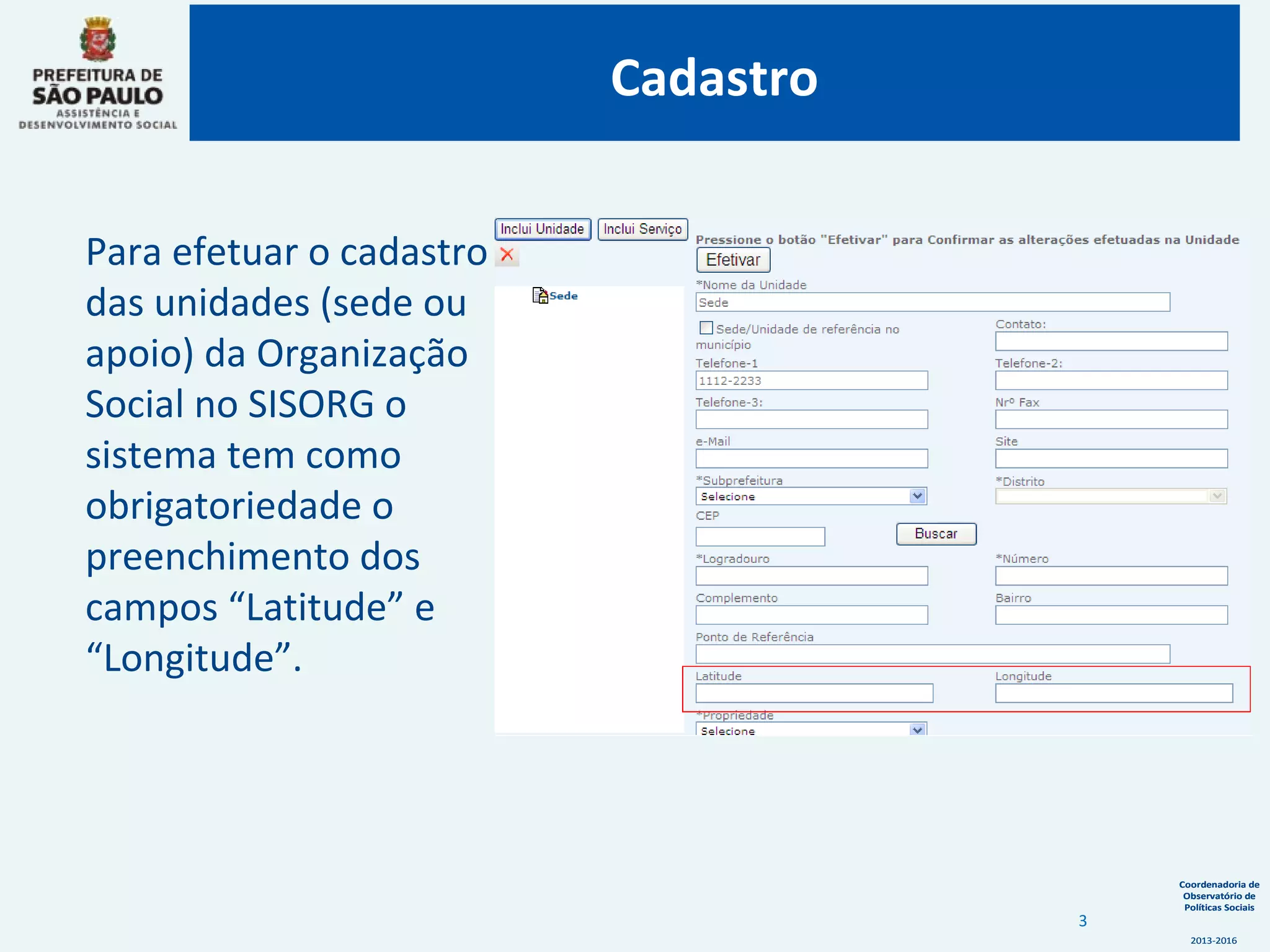 Coordenadoria de
Observatório de
Políticas Sociais
2013-2016
Coordenadoria de
Observatório de
Políticas Sociais
2013-2016
Cadastro
Para efetuar o cadastro
das unidades (sede ou
apoio) da Organização
Social no SISORG o
sistema tem como
obrigatoriedade o
preenchimento dos
campos “Latitude” e
“Longitude”.
3
 