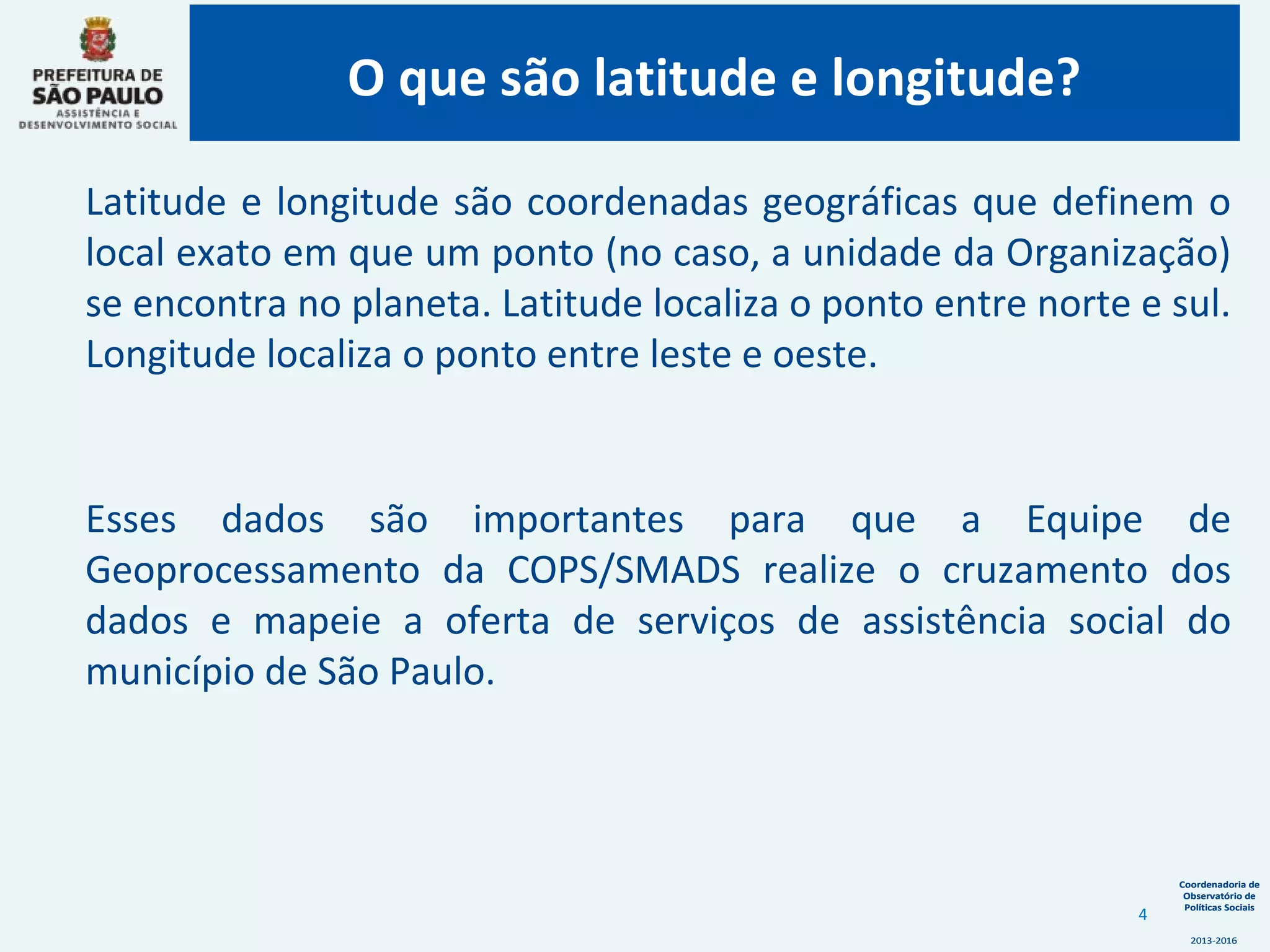 Coordenadoria de
Observatório de
Políticas Sociais
2013-2016
Coordenadoria de
Observatório de
Políticas Sociais
2013-2016
Latitude e longitude são coordenadas geográficas que definem o
local exato em que um ponto (no caso, a unidade da Organização)
se encontra no planeta. Latitude localiza o ponto entre norte e sul.
Longitude localiza o ponto entre leste e oeste.
Esses dados são importantes para que a Equipe de
Geoprocessamento da COPS/SMADS realize o cruzamento dos
dados e mapeie a oferta de serviços de assistência social do
município de São Paulo.
O que são latitude e longitude?
4
 