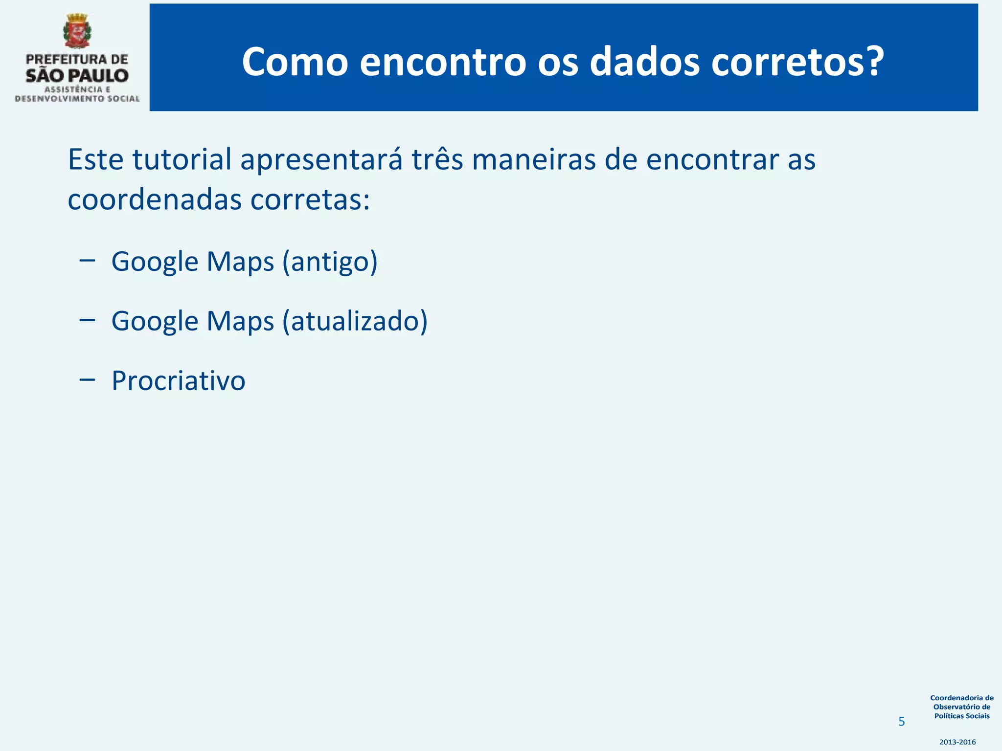 Coordenadoria de
Observatório de
Políticas Sociais
2013-2016
Coordenadoria de
Observatório de
Políticas Sociais
2013-2016
Este tutorial apresentará três maneiras de encontrar as
coordenadas corretas:
– Google Maps (antigo)
– Google Maps (atualizado)
– Procriativo
Como encontro os dados corretos?
5
 