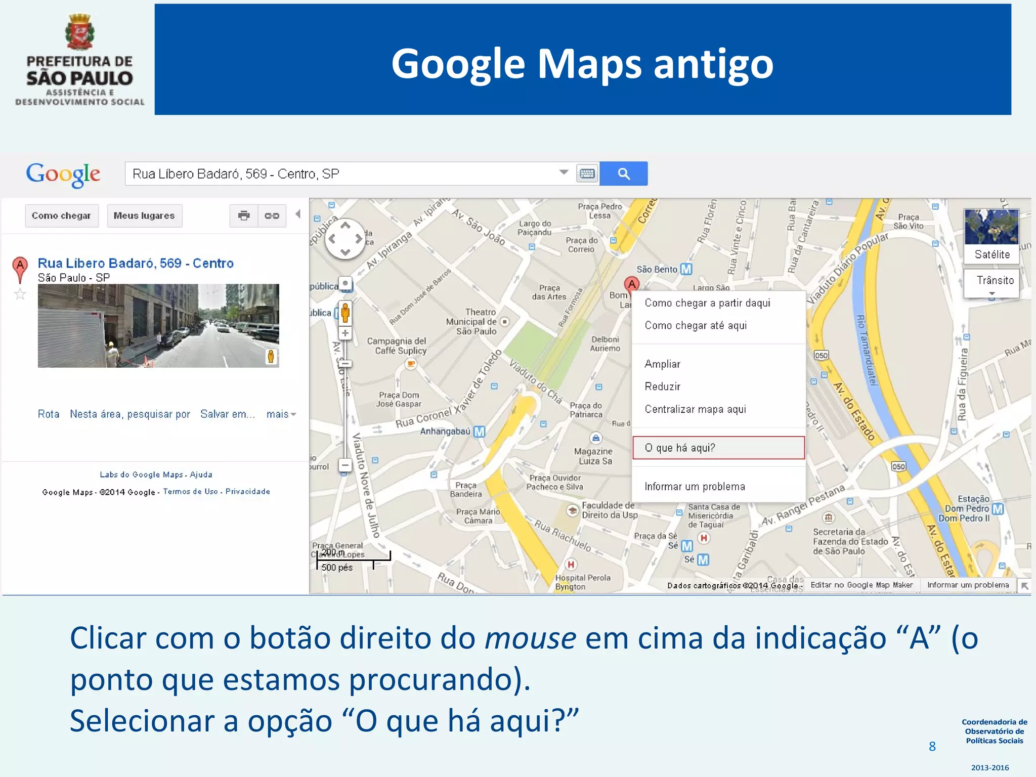 Coordenadoria de
Observatório de
Políticas Sociais
2013-2016
Coordenadoria de
Observatório de
Políticas Sociais
2013-2016
Clicar com o botão direito do mouse em cima da indicação “A” (o
ponto que estamos procurando).
Selecionar a opção “O que há aqui?”
Google Maps antigo
8
 