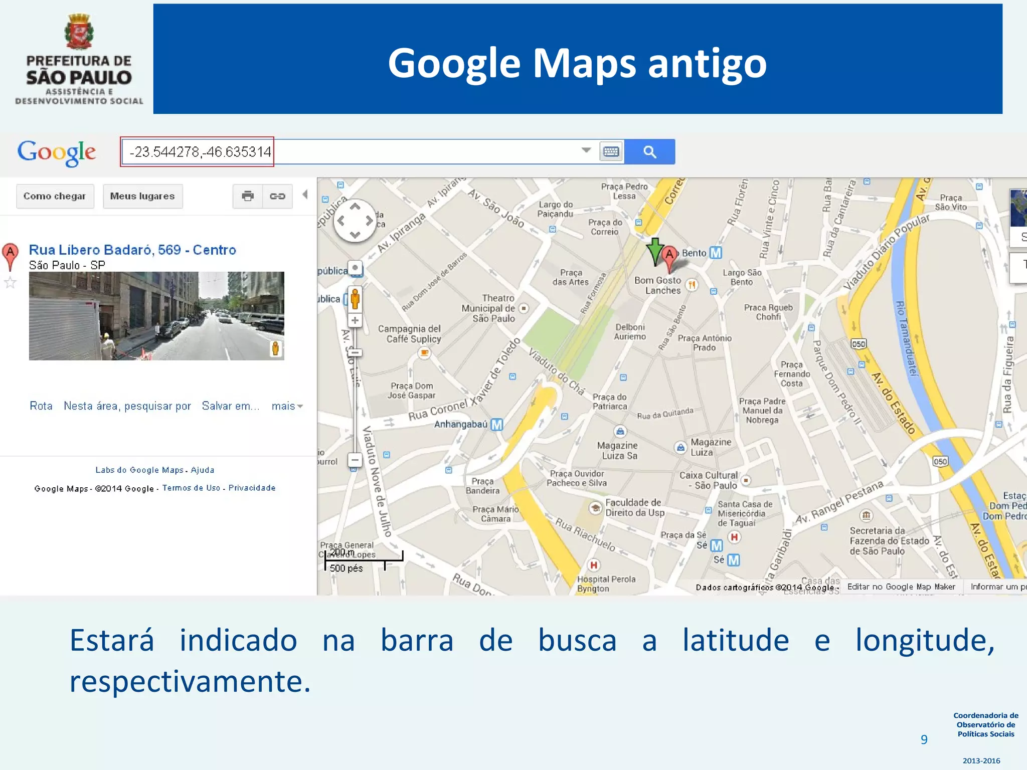 Coordenadoria de
Observatório de
Políticas Sociais
2013-2016
Coordenadoria de
Observatório de
Políticas Sociais
2013-2016
Estará indicado na barra de busca a latitude e longitude,
respectivamente.
Google Maps antigo
9
 
