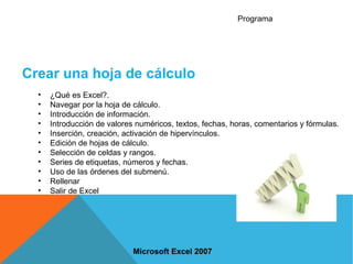 Programa
Crear una hoja de cálculo
• ¿Qué es Excel?.
• Navegar por la hoja de cálculo.
• Introducción de información.
• Introducción de valores numéricos, textos, fechas, horas, comentarios y fórmulas.
• Inserción, creación, activación de hipervínculos.
• Edición de hojas de cálculo.
• Selección de celdas y rangos.
• Series de etiquetas, números y fechas.
• Uso de las órdenes del submenú.
• Rellenar
• Salir de Excel
Microsoft Excel 2007
 