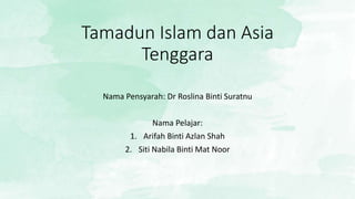 Tamadun Islam dan Asia
Tenggara
Nama Pensyarah: Dr Roslina Binti Suratnu
Nama Pelajar:
1. Arifah Binti Azlan Shah
2. Siti Nabila Binti Mat Noor
 
