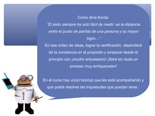 Como diría Korda:
  “El éxito siempre ha sido fácil de medir: es la distancia
   entre el punto de partida de una persona y su mayor
                          logro…”
 En ese orden de ideas, lograr la certificación, dependerá
   de la constancia en el propósito y empezar desde el
   principio con ¡mucho entusiasmo! ¡Será sin duda un
                proceso muy enriquecedor!


En el curso hay un(a) tutor(a) que les está acompañando y
  que podrá resolver las inquietudes que puedan tener.
 