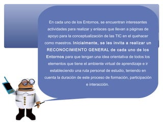 En cada uno de los Entornos, se encuentran interesantes
 actividades para realizar y enlaces que llevan a páginas de
 apoyo para la conceptualización de las TIC en el quehacer
como maestros. Inicialmente, se les invita a realizar un
 RECONOCIMIENTO GENERAL de cada uno de los
Entornos para que tengan una idea orientativa de todos los
  elementos que tiene el ambiente virtual de aprendizaje e ir
   estableciendo una ruta personal de estudio, teniendo en
cuenta la duración de este proceso de formación, participación
                        e interacción.
 
