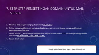 7. STEP-STEP PENSETTINGAN DOMAIN UNTUK MAIL
SERVER
1. Masuk ke Bind dengan Menginput command cd /etc/bind
2. Setting named.conf.local dan named.conf.options dengan command nano named.conf.local dan
nano named.conf.options
3. Setting ke-2 db.__ kalian dengan menyamakan dengan db.local dan db.127 yaitu dengan menggunakan
Command CP db.local db._ dan CP db.127 db._.
4. Restart Bind9 kalian.
Untuk Lebih Detail Ikuti Step – Step di bawah ini
 