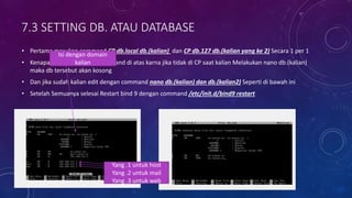 7.3 SETTING DB. ATAU DATABASE
• Pertama masukan command CP db.local db.(kalian) dan CP db.127 db.(kalian yang ke 2) Secara 1 per 1
• Kenapa harus dimasukan command di atas karna jika tidak di CP saat kalian Melakukan nano db.(kalian)
maka db tersebut akan kosong
• Dan jika sudah kalian edit dengan command nano db.(kalian) dan db.(kalian2) Seperti di bawah ini
• Setelah Semuanya selesai Restart bind 9 dengan command /etc/init.d/bind9 restart
Isi dengan domain
kalian
Yang .1 untuk host
Yang .2 untuk mail
Yang .3 untuk web
 