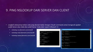 9. PING NSLOOKUP DARI SERVER DAN CLIENT
• Langkah selanjutnya kalian coba ping domain kalian dengan 3 buah command untuk mengecek apakah
sudah benar atau tidak jika sudah benar maka akan seperti dibawah ini :
• nslookup ns.(domain).com/net/dl
• nslookup mail.(domain).com/net/dll
• nslookup www.(domain).com/net/dll
 