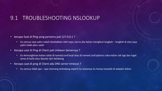 9.1 TROUBLESHOOTING NSLOOKUP
• kenapa Saat di Ping yang pertama jadi 127.0.0.1 ?
• Itu semua saya yakin sekali disebabkan oleh typo, karna jika kalian mengikuti langkah – langkah di atas saya
yakin tidak akan salah
• Kenapa saat di Ping di Client jadi Unkwon Servernya ?
• Itu kemungkinan kalian salah di named.conf.local atau di named.conf.options coba kalian cek lagi dan ingat
ipnya di balik atau diputar dari belakang
• Kenapa saat di ping di Client ada DNS server timeout ?
• Itu semua tidak apa – apa memang terkadang seperti itu biasanya itu hanya masalah di adapter kalian
 