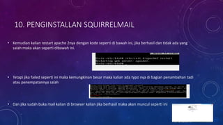 10. PENGINSTALLAN SQUIRRELMAIL
• Kemudian kalian restart apache 2nya dengan kode seperti di bawah ini, jika berhasil dan tidak ada yang
salah maka akan seperti dibawah ini.
• Tetapi jika failed seperti ini maka kemungkinan besar maka kalian ada typo nya di bagian penambahan tadi
atau penempatannya salah
• Dan jika sudah buka mail kalian di browser kalian jika berhasil maka akan muncul seperti ini
 
