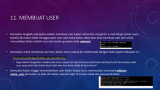 11. MEMBUAT USER
• Kemudian langkah selanjutna adalah membuat user kalian untuk bisa mengirim e-mail tetapi untuk suatu
kondisi jika kalian tidak menggunakan user root maka kalian tidak akan bisa membuat user jadi untuk
memastikan kalian adalah root atau bukan gunakan kode whoami
• Kemudian untuk membuat user baru kalian harus masuk ke maildirmake dengan kode seperti dibawah ini ;
• Ingat dalam Pengetikan maildirmake harus seperti di atas formatnya baik besar kecilnya huruf karna kalau tidak
user yang nanti akan kalian buat tidak akan bisa kalian buka di Squirrelmail.
• Kemudian kalian tinggal menambahkan user kalian hanya harus memasukan command adduser
nama_user kemudian isi data diri kalian seterah ingin di isi atau tidak dan password kalian.
 