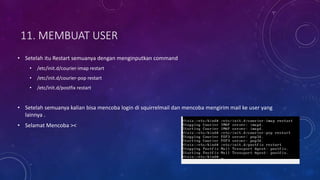 11. MEMBUAT USER
• Setelah itu Restart semuanya dengan menginputkan command
• /etc/init.d/courier-imap restart
• /etc/init.d/courier-pop restart
• /etc/init.d/postfix restart
• Setelah semuanya kalian bisa mencoba login di squirrelmail dan mencoba mengirim mail ke user yang
lainnya .
• Selamat Mencoba ><
 