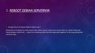 2. REBOOT DEBIAN SERVERNYA
• Kenapa harus di reboot tidak di restart saja ?
Kenpa harus di reboot itu semua karna jika reboot semua system dan service akan ter restart tetapi jika
hanya dengan /etc/init.d/…. restart itu terkadang tidak bisa berfungsi jadi langakah ini lah yang paling baik
menurut saya.
 