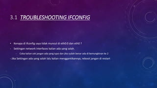 3.1 TROUBLESHOOTING IFCONFIG
• Kenapa di ifconfig saya tidak muncul di eth0:0 dan eth0 ?
- Settingan network interfaces kalian ada yang salah.
- Coba kalian cek jangan ada yang typo dan jika sudah benar ada di kemungkinan ke 2
- Jika Settingan ada yang salah lalu kalian menggantikannya, reboot jangan di restart
 