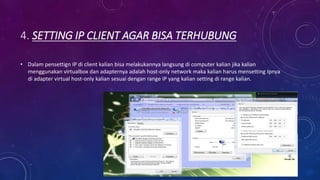 4. SETTING IP CLIENT AGAR BISA TERHUBUNG
• Dalam pensettign IP di client kalian bisa melakukannya langsung di computer kalian jika kalian
menggunakan virtualbox dan adapternya adalah host-only network maka kalian harus mensetting Ipnya
di adapter virtual host-only kalian sesuai dengan range IP yang kalian setting di range kalian.
 