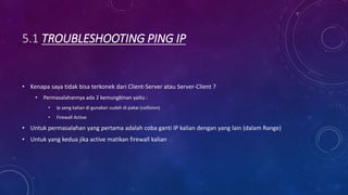 5.1 TROUBLESHOOTING PING IP
• Kenapa saya tidak bisa terkonek dari Client-Server atau Server-Client ?
• Permasalahannya ada 2 kemungkinan yaitu :
• Ip yang kalian di gunakan sudah di pakai (collision)
• Firewall Active
• Untuk permasalahan yang pertama adalah coba ganti IP kalian dengan yang lain (dalam Range)
• Untuk yang kedua jika active matikan firewall kalian
 