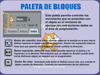 PALETA DE BLOQUES Esta paleta permite controlar los movimiento que se presentan con el objeto en el momento de ejecutar las instrucciones dadas en el área de programación. Botón de rotación : Este botón permite observar el sentido en el que rota el disfraz mientras el objeto cambia de dirección. Dando clic sostenido sobre la línea azul que aparece en el objeto se puede cambiar la dirección.   Botón izquierda- derecha : Este botón permite observar el disfraz a la izquierda o a la derecha. Recordemos que un objeto en Scratch puede tener varios disfraces según se requiera por el programador. Botón No rotar :  Activando este botón el disfraz nunca rota, aun cuando el objeto cambie de dirección. Controla los movimientos de los disfraces.  