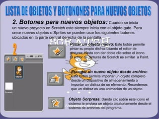 LISTA DE OBJETOS Y BOTONONES PARA NUEVOS OBJETOS 2. Botones para nuevos objetos:  Cuando se inicia un nuevo proyecto en Scratch este siempre inicia con el objeto gato. Para crear nuevos objetos o Sprites se pueden usar los siguientes botones ubicados en la parte central derecha de la pantalla. 2 Pintar un objeto nuevo :  Este botón permite pintar su propio disfraz usando el editor de pinturas; basta con dar doble clic sobre el icono. El editor de pinturas de Scratch es similar  a Paint. Escoger un nuevo objeto desde archivo :  Este botón permite importar un objeto completo desde un dispositivo de almacenamiento o importar un disfraz de un elemento. Recordemos que un disfraz es una animación de un objeto.  Objeto Sorpresa :  Dando clic sobre este icono el sistema te enviara un objeto aleatoriamente desde el sistema de archivos del programa. 
