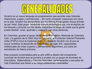 GENERALIDADES Scratch es un nuevo lenguaje de programación que permite crear historias interactivas, juegos y animaciones – así como compartir creaciones con otros en la web. Scratch fue desarrollado por el Lifelong Kindergarten Group (Kínder de por Vida). Este grupo  desarrolla nuevas tecnologías que, con el espíritu de los bloques y pinturas con los dedos, expanden el rango de cosas que la gente puede diseñar, crear, aprender y compartir con otras personas. En Colombia, gracias al apoyo de Motorola Foundation, Motorola de Colombia Ltda. y la gestión de la ONG Give to Colombia, la Fundación Gabriel Piedrahita Uribe (FGPU) inició la implementación del proyecto Scratch con el que se busca contribuir al desarrollo de habilidades del siglo XXI, capacidades intelectuales de orden superior y pensamiento algorítmico, por parte de estudiantes de básica primaria.  Este proyecto contemplaba para el año 2009 el diseño del componente curricular de Scratch que se pondría a prueba con un grupo de docentes de Informática,  Matemáticas y Ciencias Naturales, pertenecientes a escuelas de Cali (Colombia) que tienen a su cargo poblaciones vulnerables.  