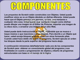 COMPONENTES Los proyectos de Scratch están construidos con Objetos. Usted puede modificar cómo se ve un Objeto dándole un disfraz diferente. Usted puede hacer que el Objeto parezca una persona, un tren, una mariposa o cualquier otra cosa. Usted puede usar cualquier imagen como disfraz: puede dibujar una imagen en el Editor de Pinturas, importar una imagen de su disco duro, o arrastrar una imagen de un sitio Web. Usted puede darle instrucciones al Objeto, diciéndole que se mueva o toque música o que reaccione a otros Objetos. Para decirle a un Objeto qué hacer, usted encaja bloques gráficos unos con otros formando pilas. Cuando usted hace doble clic sobre un programa, Scratch ejecuta en orden los bloques desde la parte superior del programa hacia abajo. A continuación miraremos detalladamente cada uno de los componentes  de Scratch para  obtener un conocimiento global del programa y sus finalidades en cuanto a programación de objetos y diseño de programas estructurados con base en el manejo de la lógica. 