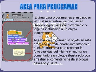 AREA PARA PROGRAMAR El área para programar es el espacio en el cual se arrastran los bloques en sentido lógico para dar movimiento o alguna instrucción a un objeto determinado. Además de programar un objeto en esta área, nos permite añadir comentarios a nuestro programa para recordar la funcionalidad del mismo o insertar un comentario a un bloque (basta solo con arrastrar el comentario hasta el bloque deseado y ¡listo!. 